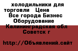 холодильники для торговли › Цена ­ 13 000 - Все города Бизнес » Оборудование   . Калининградская обл.,Советск г.